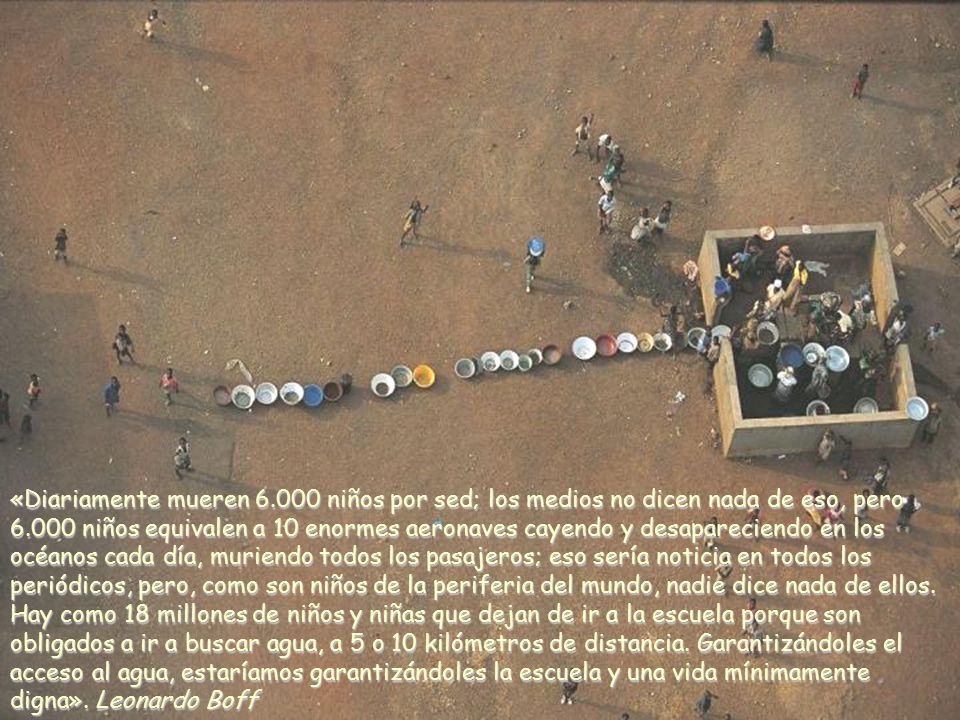 «Diariamente mueren niños por sed; los medios no dicen nada de eso, pero niños equivalen a 10 enormes aeronaves cayendo y desapareciendo en los océanos cada día, muriendo todos los pasajeros; eso sería noticia en todos los periódicos, pero, como son niños de la periferia del mundo, nadie dice nada de ellos.