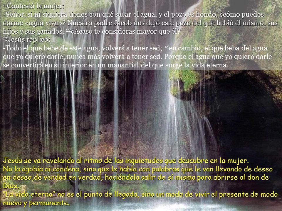 11Contestó la mujer: -Señor, si ni siquiera tienes con qué sacar el agua, y el pozo es hondo, ¿cómo puedes darme «agua viva» Nuestro padre Jacob nos dejó este pozo del que bebió él mismo, sus hijos y sus ganados. 12¿Acaso te consideras mayor que él 13Jesús replicó: -Todo el que bebe de este agua, volverá a tener sed; 14en cambio, el que beba del agua que yo quiero darle, nunca más volverá a tener sed. Porque el agua que yo quiero darle se convertirá en su interior en un manantial del que surge la vida eterna.