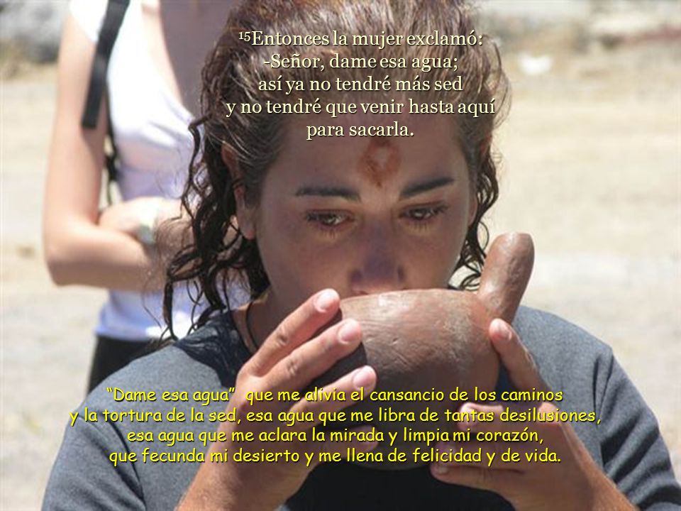 15Entonces la mujer exclamó: -Señor, dame esa agua; así ya no tendré más sed y no tendré que venir hasta aquí para sacarla.
