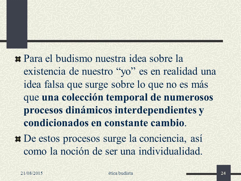 Para el budismo nuestra idea sobre la existencia de nuestro yo es en realidad una idea falsa que surge sobre lo que no es más que una colección temporal de numerosos procesos dinámicos interdependientes y condicionados en constante cambio.