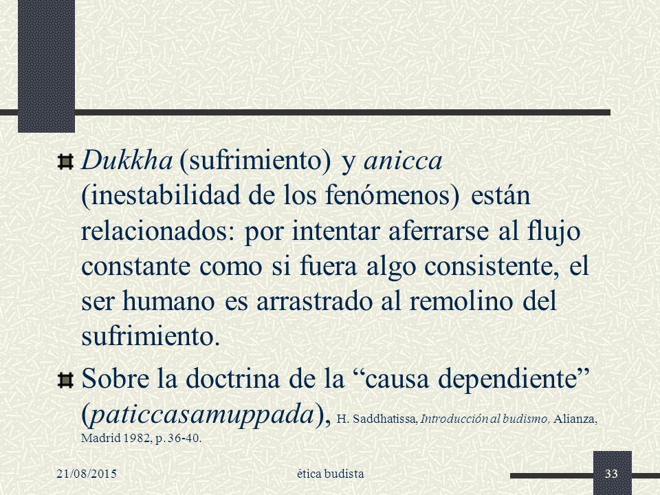 Dukkha (sufrimiento) y anicca (inestabilidad de los fenómenos) están relacionados: por intentar aferrarse al flujo constante como si fuera algo consistente, el ser humano es arrastrado al remolino del sufrimiento.