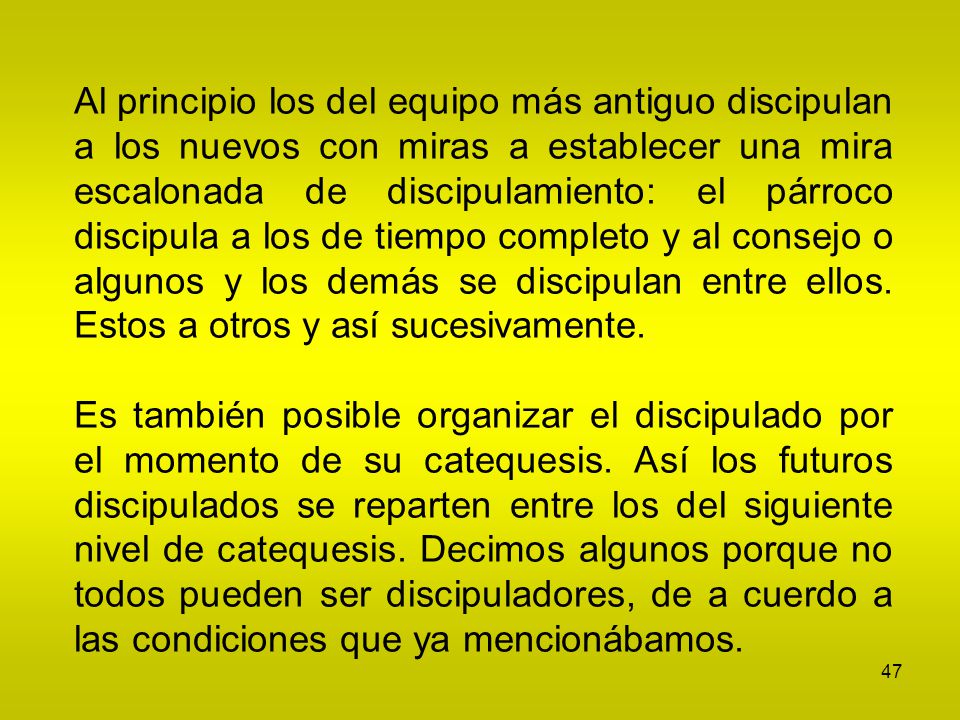 Al principio los del equipo más antiguo discipulan a los nuevos con miras a establecer una mira escalonada de discipulamiento: el párroco discipula a los de tiempo completo y al consejo o algunos y los demás se discipulan entre ellos. Estos a otros y así sucesivamente.