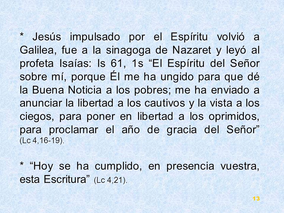 * Jesús impulsado por el Espíritu volvió a Galilea, fue a la sinagoga de Nazaret y leyó al profeta Isaías: Is 61, 1s El Espíritu del Señor sobre mí, porque Él me ha ungido para que dé la Buena Noticia a los pobres; me ha enviado a anunciar la libertad a los cautivos y la vista a los ciegos, para poner en libertad a los oprimidos, para proclamar el año de gracia del Señor (Lc 4,16-19).