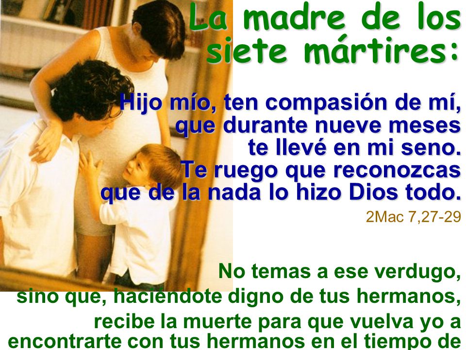 La madre de los siete mártires: Hijo mío, ten compasión de mí, que durante nueve meses te llevé en mi seno. Te ruego que reconozcas que de la nada lo hizo Dios todo. 2Mac 7,27-29