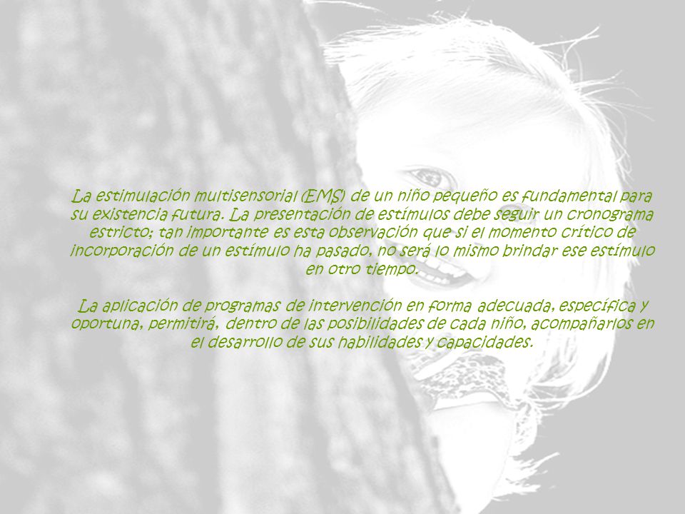 La estimulación multisensorial (EMS) de un niño pequeño es fundamental para su existencia futura. La presentación de estímulos debe seguir un cronograma estricto; tan importante es esta observación que si el momento crítico de incorporación de un estímulo ha pasado, no será lo mismo brindar ese estímulo en otro tiempo. La aplicación de programas de intervención en forma adecuada, específica y oportuna, permitirá, dentro de las posibilidades de cada niño, acompañarlos en el desarrollo de sus habilidades y capacidades.