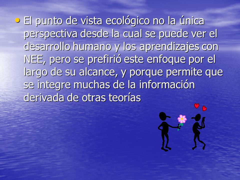El punto de vista ecológico no la única perspectiva desde la cual se puede ver el desarrollo humano y los aprendizajes con NEE, pero se prefirió este enfoque por el largo de su alcance, y porque permite que se integre muchas de la información derivada de otras teorías