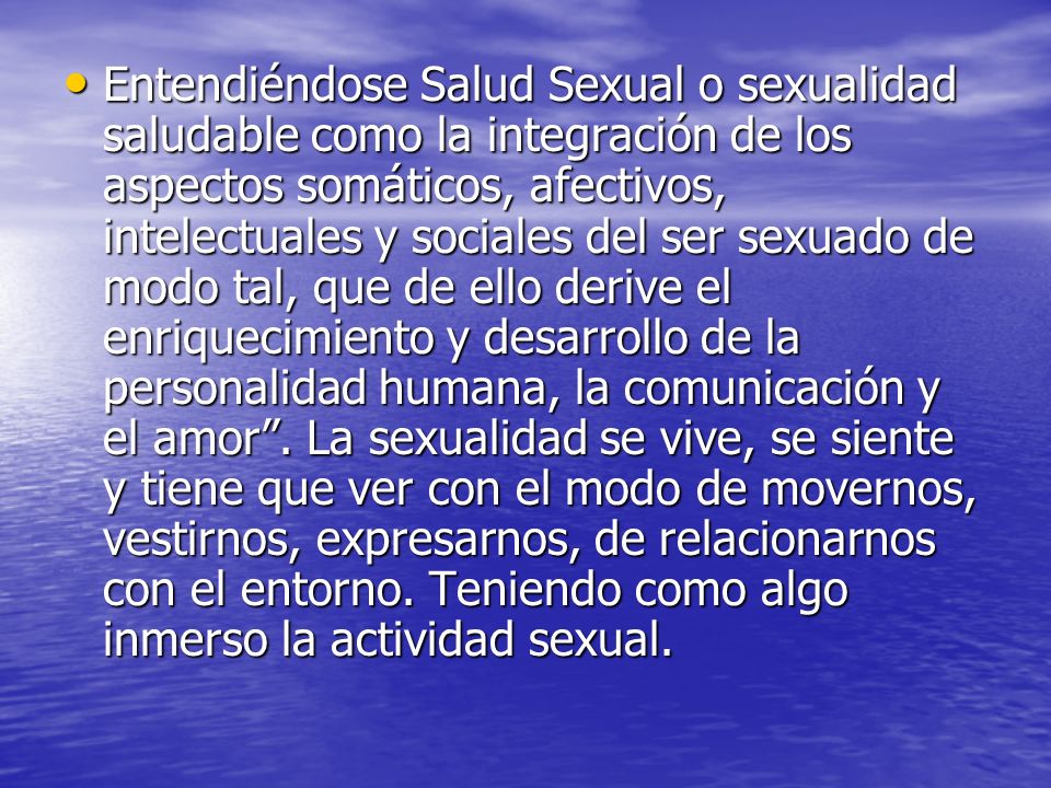 Entendiéndose Salud Sexual o sexualidad saludable como la integración de los aspectos somáticos, afectivos, intelectuales y sociales del ser sexuado de modo tal, que de ello derive el enriquecimiento y desarrollo de la personalidad humana, la comunicación y el amor .