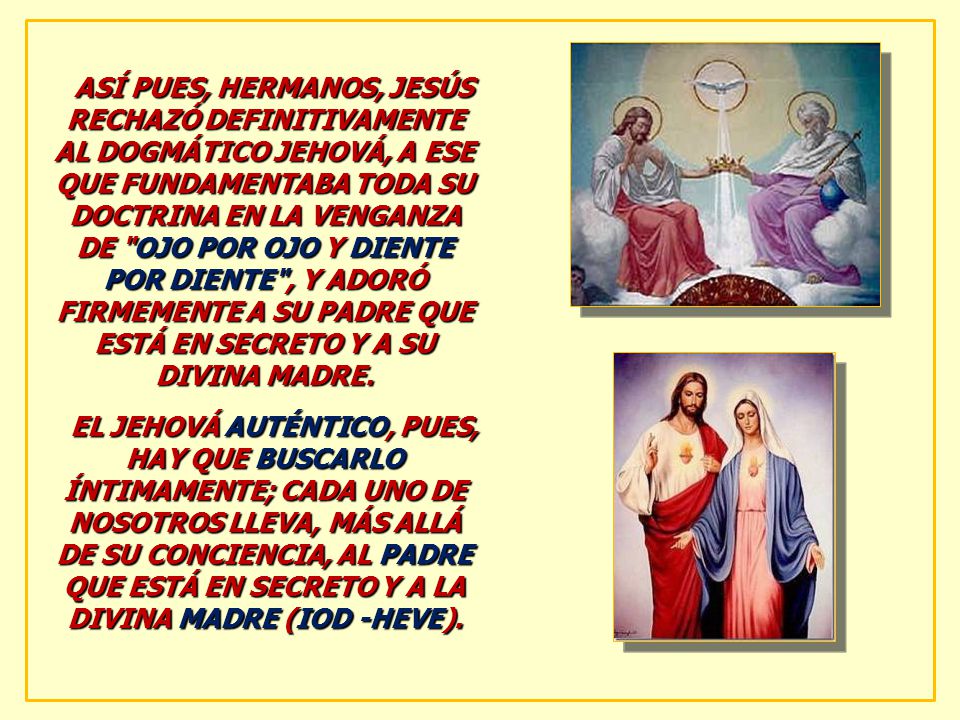 ASÍ PUES, HERMANOS, JESÚS RECHAZÓ DEFINITIVAMENTE AL DOGMÁTICO JEHOVÁ, A ESE QUE FUNDAMENTABA TODA SU DOCTRINA EN LA VENGANZA DE OJO POR OJO Y DIENTE POR DIENTE , Y ADORÓ FIRMEMENTE A SU PADRE QUE ESTÁ EN SECRETO Y A SU DIVINA MADRE.