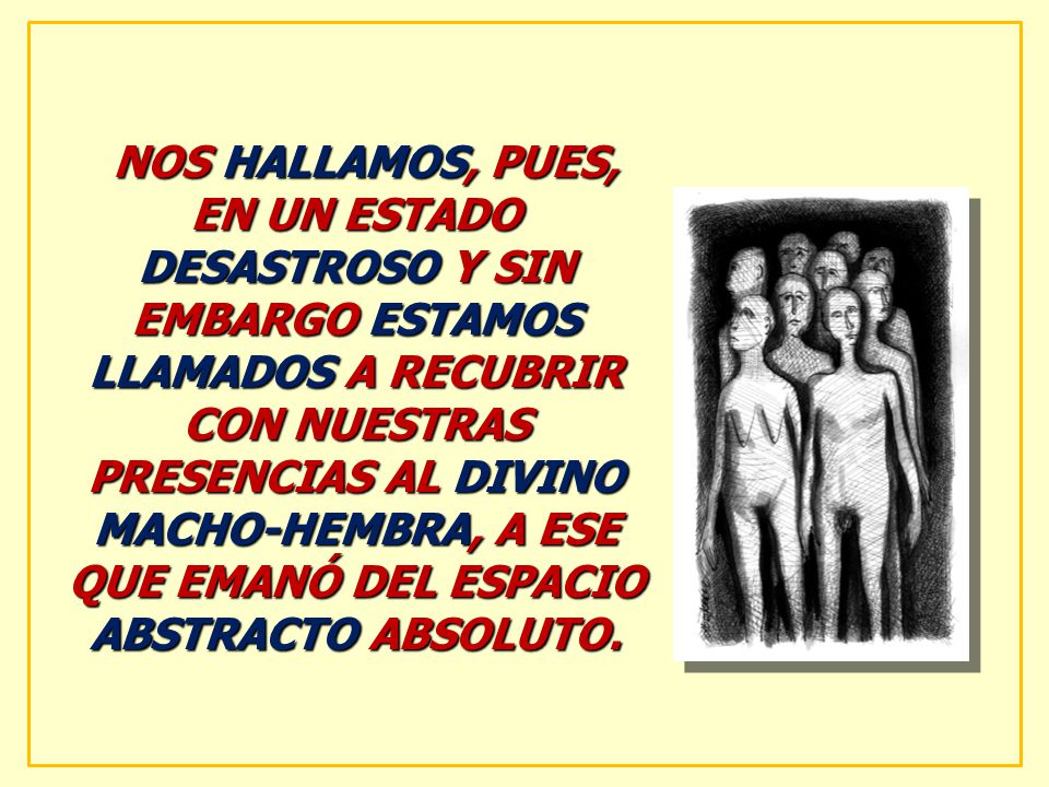 NOS HALLAMOS, PUES, EN UN ESTADO DESASTROSO Y SIN EMBARGO ESTAMOS LLAMADOS A RECUBRIR CON NUESTRAS PRESENCIAS AL DIVINO MACHO-HEMBRA, A ESE QUE EMANÓ DEL ESPACIO ABSTRACTO ABSOLUTO.