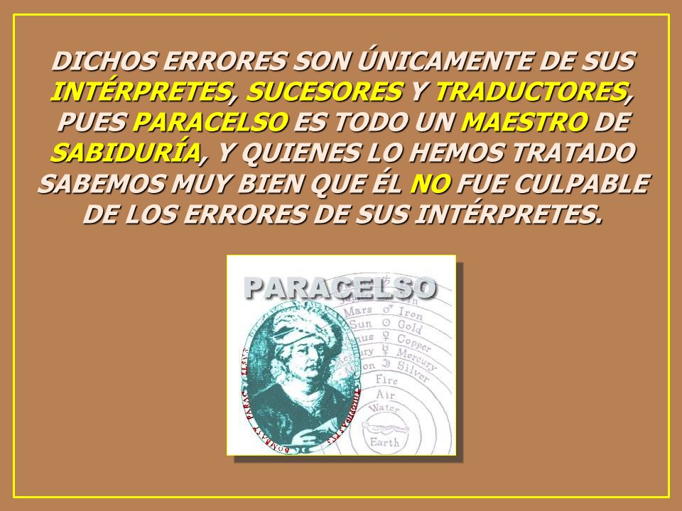 DICHOS ERRORES SON ÚNICAMENTE DE SUS INTÉRPRETES, SUCESORES Y TRADUCTORES, PUES PARACELSO ES TODO UN MAESTRO DE SABIDURÍA, Y QUIENES LO HEMOS TRATADO SABEMOS MUY BIEN QUE ÉL NO FUE CULPABLE DE LOS ERRORES DE SUS INTÉRPRETES.