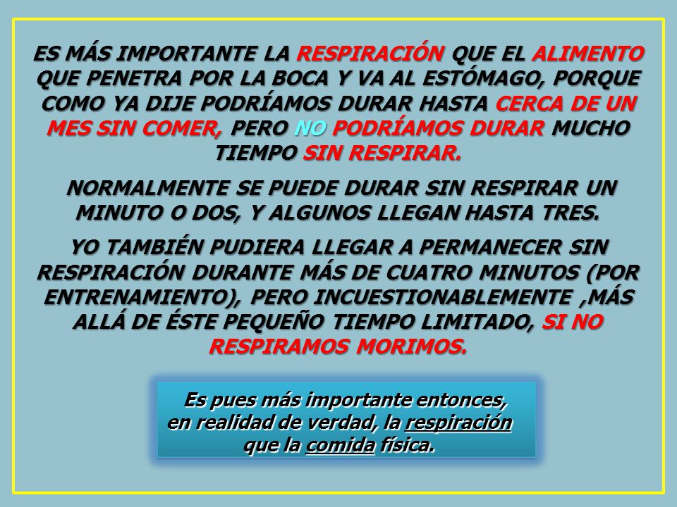 ES MÁS IMPORTANTE LA RESPIRACIÓN QUE EL ALIMENTO QUE PENETRA POR LA BOCA Y VA AL ESTÓMAGO, PORQUE COMO YA DIJE PODRÍAMOS DURAR HASTA CERCA DE UN MES SIN COMER, PERO NO PODRÍAMOS DURAR MUCHO TIEMPO SIN RESPIRAR.