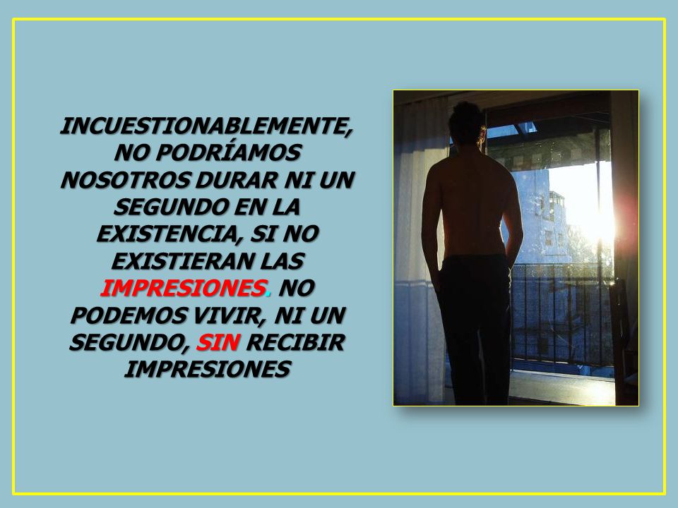 INCUESTIONABLEMENTE, NO PODRÍAMOS NOSOTROS DURAR NI UN SEGUNDO EN LA EXISTENCIA, SI NO EXISTIERAN LAS IMPRESIONES.