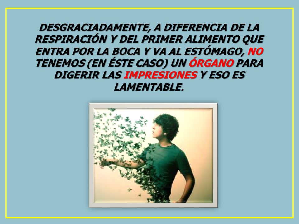 DESGRACIADAMENTE, A DIFERENCIA DE LA RESPIRACIÓN Y DEL PRIMER ALIMENTO QUE ENTRA POR LA BOCA Y VA AL ESTÓMAGO, NO TENEMOS (EN ÉSTE CASO) UN ÓRGANO PARA DIGERIR LAS IMPRESIONES Y ESO ES LAMENTABLE.
