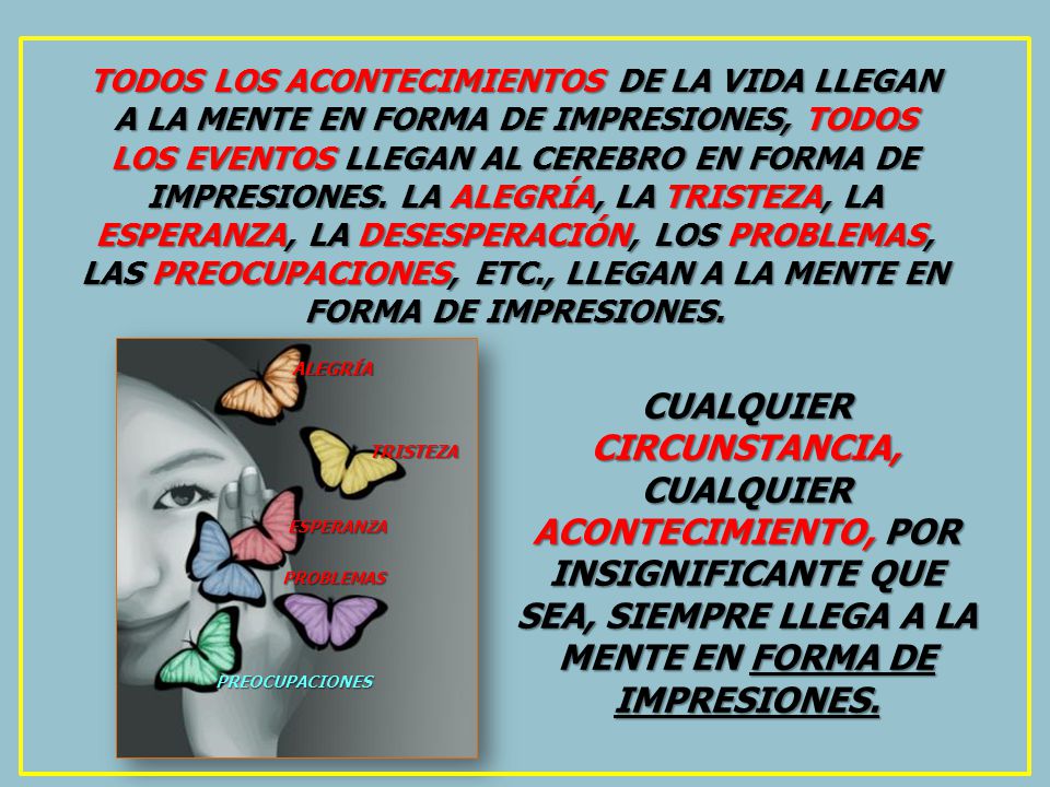 TODOS LOS ACONTECIMIENTOS DE LA VIDA LLEGAN A LA MENTE EN FORMA DE IMPRESIONES, TODOS LOS EVENTOS LLEGAN AL CEREBRO EN FORMA DE IMPRESIONES. LA ALEGRÍA, LA TRISTEZA, LA ESPERANZA, LA DESESPERACIÓN, LOS PROBLEMAS, LAS PREOCUPACIONES, ETC., LLEGAN A LA MENTE EN FORMA DE IMPRESIONES.