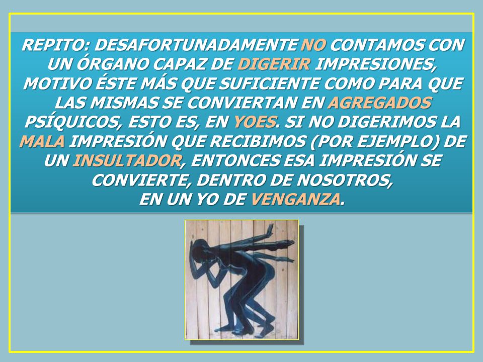 REPITO: DESAFORTUNADAMENTE NO CONTAMOS CON UN ÓRGANO CAPAZ DE DIGERIR IMPRESIONES, MOTIVO ÉSTE MÁS QUE SUFICIENTE COMO PARA QUE LAS MISMAS SE CONVIERTAN EN AGREGADOS PSÍQUICOS, ESTO ES, EN YOES. SI NO DIGERIMOS LA MALA IMPRESIÓN QUE RECIBIMOS (POR EJEMPLO) DE UN INSULTADOR, ENTONCES ESA IMPRESIÓN SE CONVIERTE, DENTRO DE NOSOTROS,