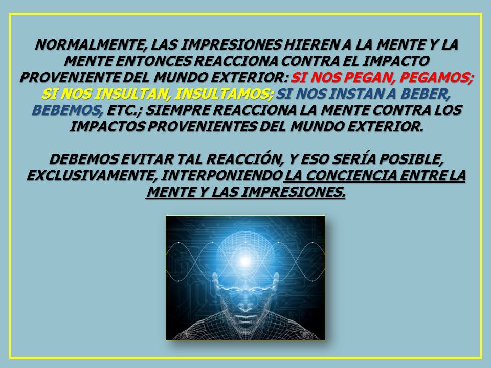 NORMALMENTE, LAS IMPRESIONES HIEREN A LA MENTE Y LA MENTE ENTONCES REACCIONA CONTRA EL IMPACTO PROVENIENTE DEL MUNDO EXTERIOR: SI NOS PEGAN, PEGAMOS; SI NOS INSULTAN, INSULTAMOS; SI NOS INSTAN A BEBER, BEBEMOS, ETC.; SIEMPRE REACCIONA LA MENTE CONTRA LOS IMPACTOS PROVENIENTES DEL MUNDO EXTERIOR.