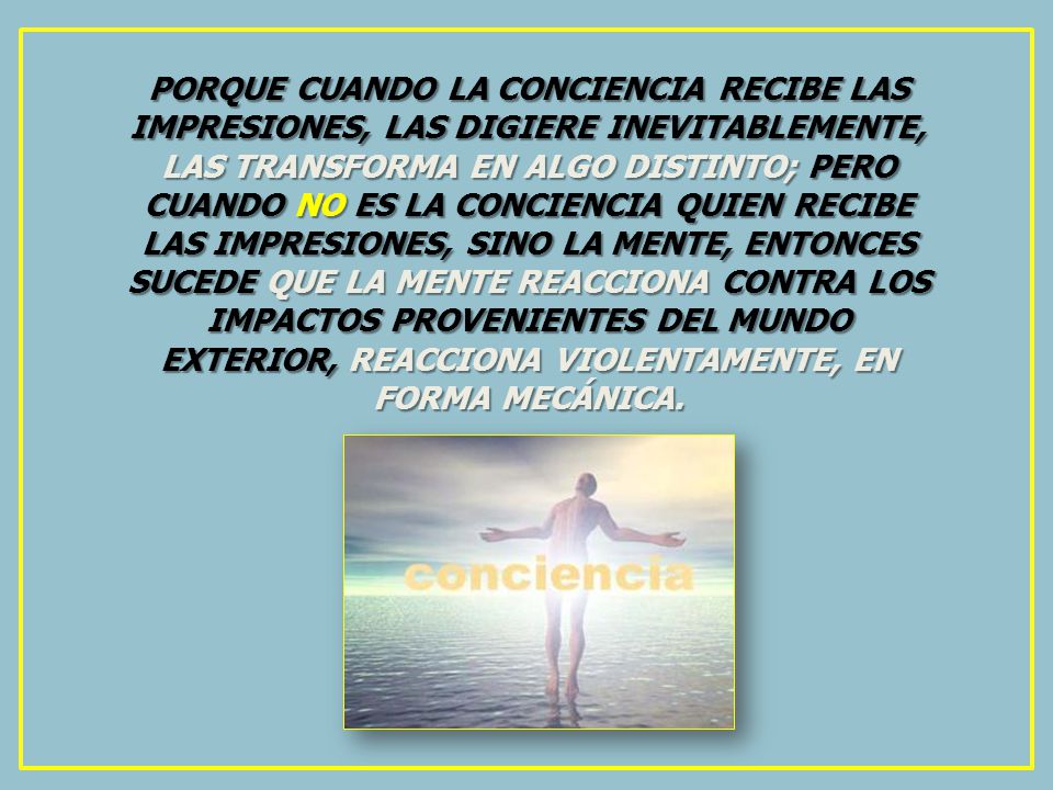 PORQUE CUANDO LA CONCIENCIA RECIBE LAS IMPRESIONES, LAS DIGIERE INEVITABLEMENTE, LAS TRANSFORMA EN ALGO DISTINTO; PERO CUANDO NO ES LA CONCIENCIA QUIEN RECIBE LAS IMPRESIONES, SINO LA MENTE, ENTONCES SUCEDE QUE LA MENTE REACCIONA CONTRA LOS IMPACTOS PROVENIENTES DEL MUNDO EXTERIOR, REACCIONA VIOLENTAMENTE, EN FORMA MECÁNICA.
