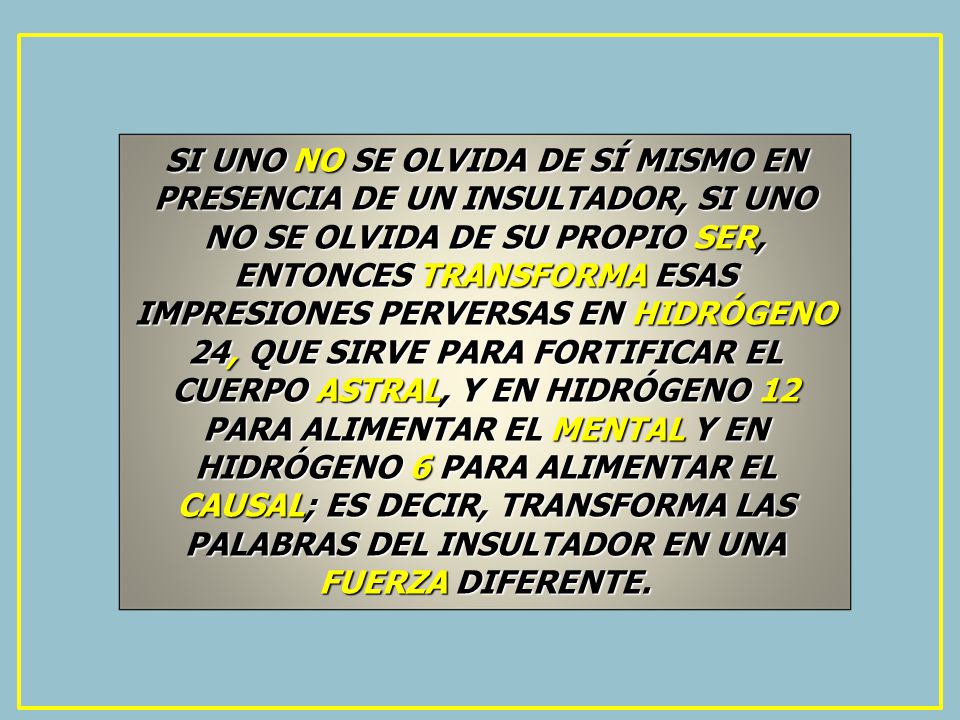 SI UNO NO SE OLVIDA DE SÍ MISMO EN PRESENCIA DE UN INSULTADOR, SI UNO NO SE OLVIDA DE SU PROPIO SER, ENTONCES TRANSFORMA ESAS IMPRESIONES PERVERSAS EN HIDRÓGENO 24, QUE SIRVE PARA FORTIFICAR EL CUERPO ASTRAL, Y EN HIDRÓGENO 12 PARA ALIMENTAR EL MENTAL Y EN HIDRÓGENO 6 PARA ALIMENTAR EL CAUSAL; ES DECIR, TRANSFORMA LAS PALABRAS DEL INSULTADOR EN UNA FUERZA DIFERENTE.