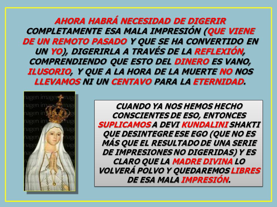 AHORA HABRÁ NECESIDAD DE DIGERIR COMPLETAMENTE ESA MALA IMPRESIÓN (QUE VIENE DE UN REMOTO PASADO Y QUE SE HA CONVERTIDO EN UN YO), DIGERIRLA A TRAVÉS DE LA REFLEXIÓN, COMPRENDIENDO QUE ESTO DEL DINERO ES VANO, ILUSORIO, Y QUE A LA HORA DE LA MUERTE NO NOS LLEVAMOS NI UN CENTAVO PARA LA ETERNIDAD.