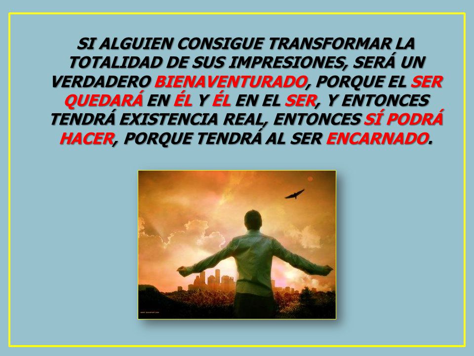 SI ALGUIEN CONSIGUE TRANSFORMAR LA TOTALIDAD DE SUS IMPRESIONES, SERÁ UN VERDADERO BIENAVENTURADO, PORQUE EL SER QUEDARÁ EN ÉL Y ÉL EN EL SER, Y ENTONCES TENDRÁ EXISTENCIA REAL, ENTONCES SÍ PODRÁ HACER, PORQUE TENDRÁ AL SER ENCARNADO.