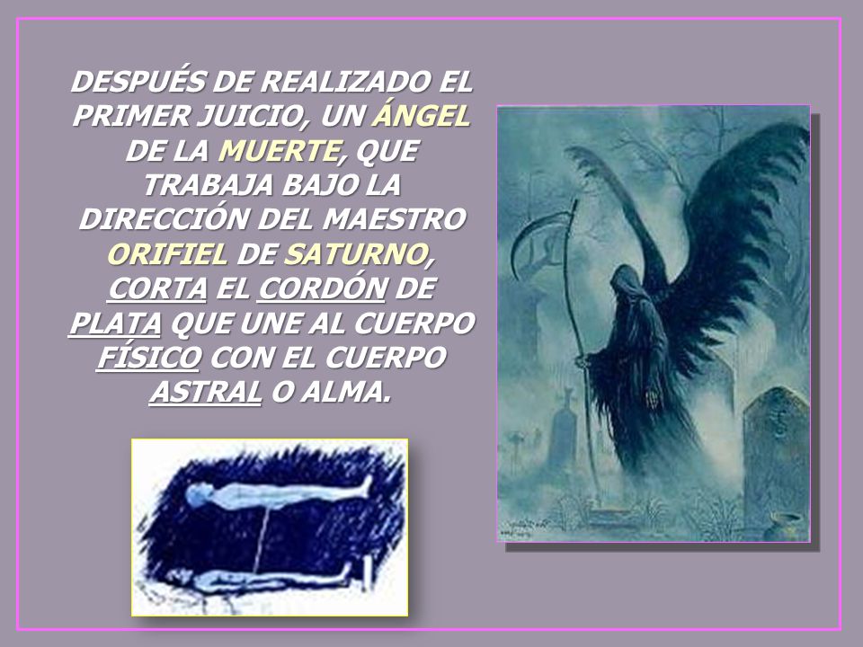 DESPUÉS DE REALIZADO EL PRIMER JUICIO, UN ÁNGEL DE LA MUERTE, QUE TRABAJA BAJO LA DIRECCIÓN DEL MAESTRO ORIFIEL DE SATURNO, CORTA EL CORDÓN DE PLATA QUE UNE AL CUERPO FÍSICO CON EL CUERPO ASTRAL O ALMA.