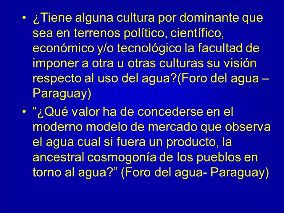 ¿Tiene alguna cultura por dominante que sea en terrenos político, científico, económico y/o tecnológico la facultad de imponer a otra u otras culturas su visión respecto al uso del agua (Foro del agua – Paraguay)
