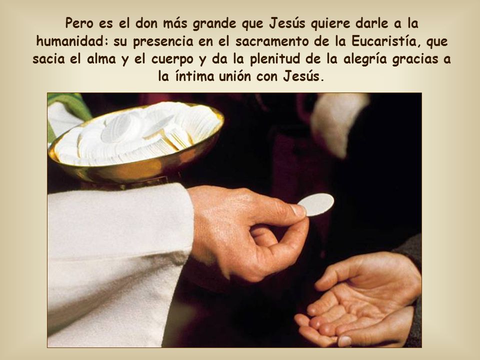 Pero es el don más grande que Jesús quiere darle a la humanidad: su presencia en el sacramento de la Eucaristía, que sacia el alma y el cuerpo y da la plenitud de la alegría gracias a la íntima unión con Jesús.