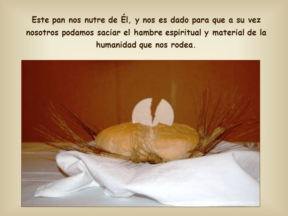 Este pan nos nutre de Él, y nos es dado para que a su vez nosotros podamos saciar el hambre espiritual y material de la humanidad que nos rodea.