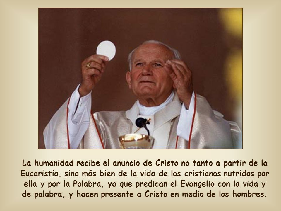 La humanidad recibe el anuncio de Cristo no tanto a partir de la Eucaristía, sino más bien de la vida de los cristianos nutridos por ella y por la Palabra, ya que predican el Evangelio con la vida y de palabra, y hacen presente a Cristo en medio de los hombres.