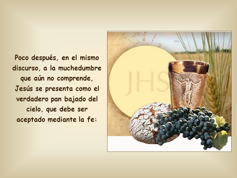 Poco después, en el mismo discurso, a la muchedumbre que aún no comprende, Jesús se presenta como el verdadero pan bajado del cielo, que debe ser aceptado mediante la fe: