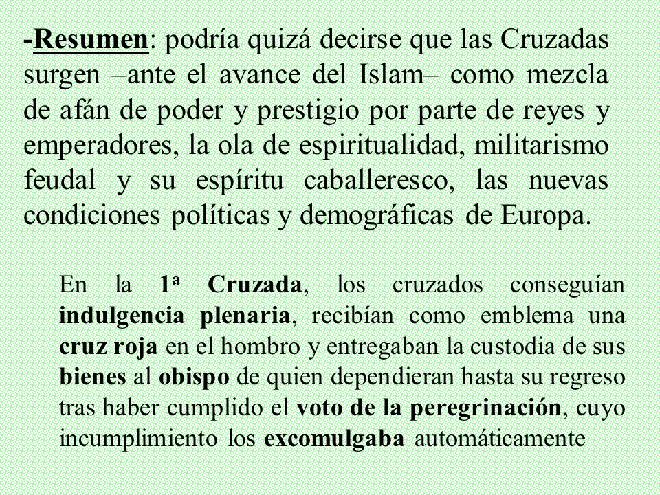 -Resumen: podría quizá decirse que las Cruzadas surgen –ante el avance del Islam– como mezcla de afán de poder y prestigio por parte de reyes y emperadores, la ola de espiritualidad, militarismo feudal y su espíritu caballeresco, las nuevas condiciones políticas y demográficas de Europa.