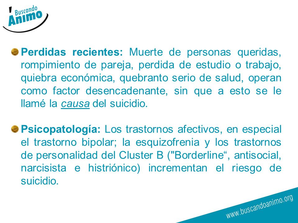Perdidas recientes: Muerte de personas queridas, rompimiento de pareja, perdida de estudio o trabajo, quiebra económica, quebranto serio de salud, operan como factor desencadenante, sin que a esto se le llamé la causa del suicidio.
