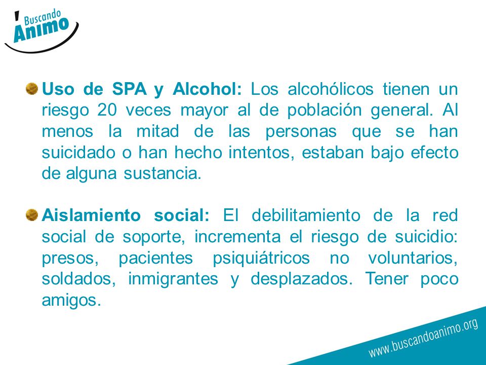 Uso de SPA y Alcohol: Los alcohólicos tienen un riesgo 20 veces mayor al de población general. Al menos la mitad de las personas que se han suicidado o han hecho intentos, estaban bajo efecto de alguna sustancia.