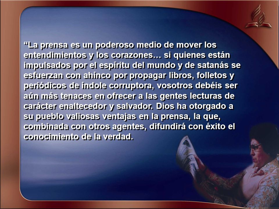 La prensa es un poderoso medio de mover los entendimientos y los corazones… si quienes están impulsados por el espíritu del mundo y de satanás se esfuerzan con ahínco por propagar libros, folletos y periódicos de índole corruptora, vosotros debéis ser aún más tenaces en ofrecer a las gentes lecturas de carácter enaltecedor y salvador.