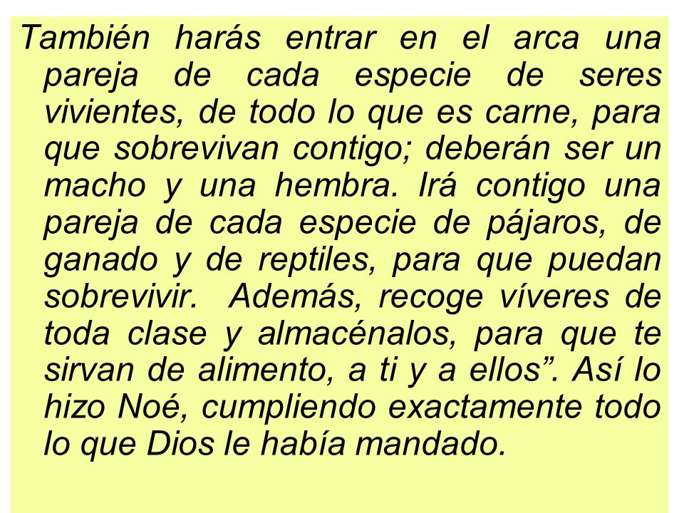 También harás entrar en el arca una pareja de cada especie de seres vivientes, de todo lo que es carne, para que sobrevivan contigo; deberán ser un macho y una hembra.