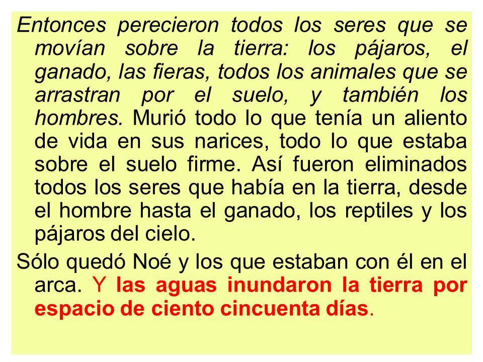 Entonces perecieron todos los seres que se movían sobre la tierra: los pájaros, el ganado, las fieras, todos los animales que se arrastran por el suelo, y también los hombres. Murió todo lo que tenía un aliento de vida en sus narices, todo lo que estaba sobre el suelo firme. Así fueron eliminados todos los seres que había en la tierra, desde el hombre hasta el ganado, los reptiles y los pájaros del cielo.