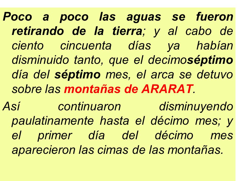 Poco a poco las aguas se fueron retirando de la tierra; y al cabo de ciento cincuenta días ya habían disminuido tanto, que el decimoséptimo día del séptimo mes, el arca se detuvo sobre las montañas de ARARAT.