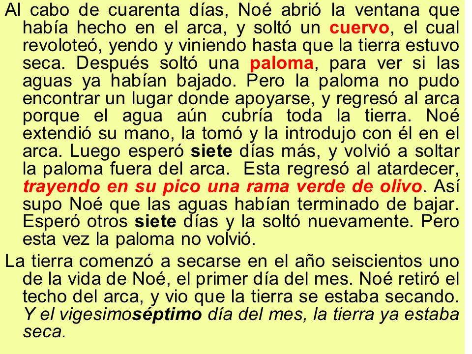 Al cabo de cuarenta días, Noé abrió la ventana que había hecho en el arca, y soltó un cuervo, el cual revoloteó, yendo y viniendo hasta que la tierra estuvo seca. Después soltó una paloma, para ver si las aguas ya habían bajado. Pero la paloma no pudo encontrar un lugar donde apoyarse, y regresó al arca porque el agua aún cubría toda la tierra. Noé extendió su mano, la tomó y la introdujo con él en el arca. Luego esperó siete días más, y volvió a soltar la paloma fuera del arca. Esta regresó al atardecer, trayendo en su pico una rama verde de olivo. Así supo Noé que las aguas habían terminado de bajar. Esperó otros siete días y la soltó nuevamente. Pero esta vez la paloma no volvió.