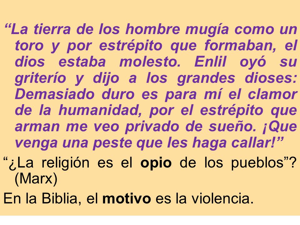 La tierra de los hombre mugía como un toro y por estrépito que formaban, el dios estaba molesto. Enlil oyó su griterío y dijo a los grandes dioses: Demasiado duro es para mí el clamor de la humanidad, por el estrépito que arman me veo privado de sueño. ¡Que venga una peste que les haga callar!