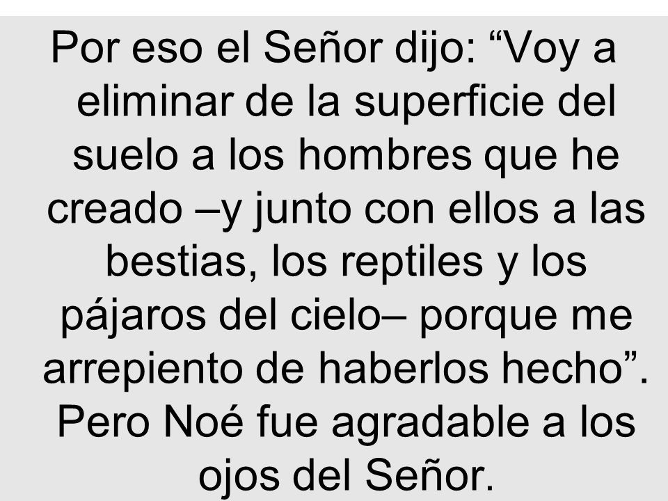 Por eso el Señor dijo: Voy a eliminar de la superficie del suelo a los hombres que he creado –y junto con ellos a las bestias, los reptiles y los pájaros del cielo– porque me arrepiento de haberlos hecho .