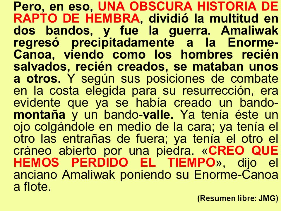 Pero, en eso, UNA OBSCURA HISTORIA DE RAPTO DE HEMBRA, dividió la multitud en dos bandos, y fue la guerra. Amaliwak regresó precipitadamente a la Enorme-Canoa, viendo como los hombres recién salvados, recién creados, se mataban unos a otros. Y según sus posiciones de combate en la costa elegida para su resurrección, era evidente que ya se había creado un bando-montaña y un bando-valle. Ya tenía éste un ojo colgándole en medio de la cara; ya tenía el otro las entrañas de fuera; ya tenía el otro el cráneo abierto por una piedra. «CREO QUE HEMOS PERDIDO EL TIEMPO», dijo el anciano Amaliwak poniendo su Enorme-Canoa a flote.