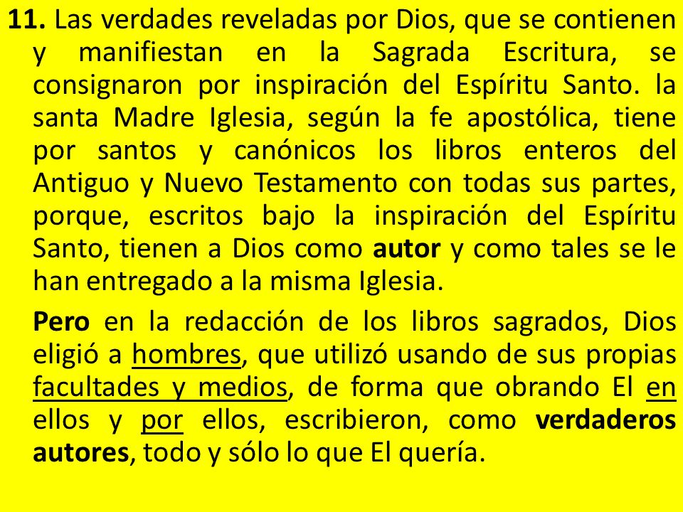 11. Las verdades reveladas por Dios, que se contienen y manifiestan en la Sagrada Escritura, se consignaron por inspiración del Espíritu Santo. la santa Madre Iglesia, según la fe apostólica, tiene por santos y canónicos los libros enteros del Antiguo y Nuevo Testamento con todas sus partes, porque, escritos bajo la inspiración del Espíritu Santo, tienen a Dios como autor y como tales se le han entregado a la misma Iglesia.