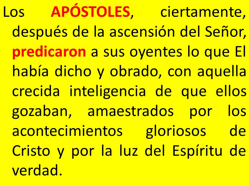 Los APÓSTOLES, ciertamente, después de la ascensión del Señor, predicaron a sus oyentes lo que El había dicho y obrado, con aquella crecida inteligencia de que ellos gozaban, amaestrados por los acontecimientos gloriosos de Cristo y por la luz del Espíritu de verdad.