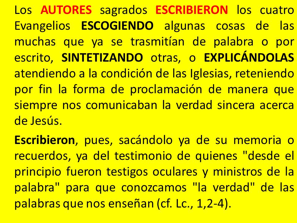 Los AUTORES sagrados ESCRIBIERON los cuatro Evangelios ESCOGIENDO algunas cosas de las muchas que ya se trasmitían de palabra o por escrito, SINTETIZANDO otras, o EXPLICÁNDOLAS atendiendo a la condición de las Iglesias, reteniendo por fin la forma de proclamación de manera que siempre nos comunicaban la verdad sincera acerca de Jesús.