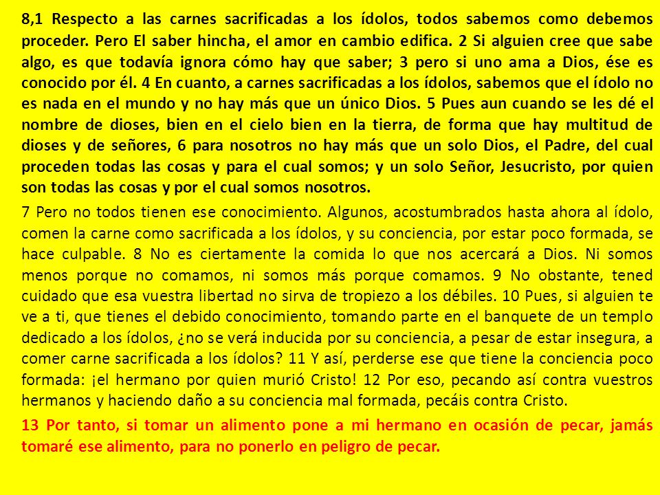 8,1 Respecto a las carnes sacrificadas a los ídolos, todos sabemos como debemos proceder. Pero El saber hincha, el amor en cambio edifica. 2 Si alguien cree que sabe algo, es que todavía ignora cómo hay que saber; 3 pero si uno ama a Dios, ése es conocido por él. 4 En cuanto, a carnes sacrificadas a los ídolos, sabemos que el ídolo no es nada en el mundo y no hay más que un único Dios. 5 Pues aun cuando se les dé el nombre de dioses, bien en el cielo bien en la tierra, de forma que hay multitud de dioses y de señores, 6 para nosotros no hay más que un solo Dios, el Padre, del cual proceden todas las cosas y para el cual somos; y un solo Señor, Jesucristo, por quien son todas las cosas y por el cual somos nosotros.