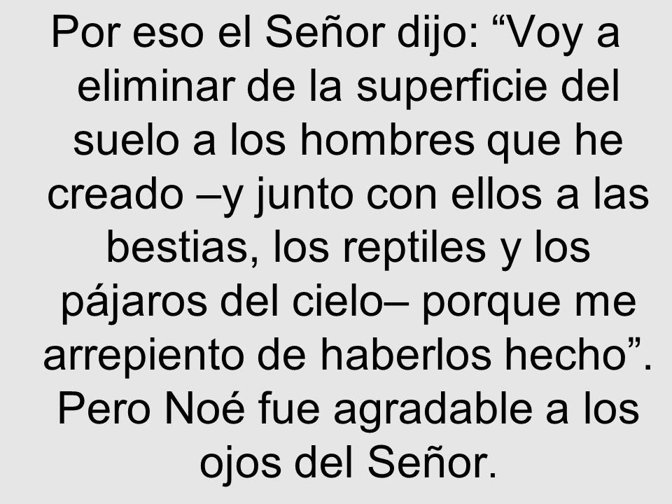 Por eso el Señor dijo: Voy a eliminar de la superficie del suelo a los hombres que he creado –y junto con ellos a las bestias, los reptiles y los pájaros del cielo– porque me arrepiento de haberlos hecho .