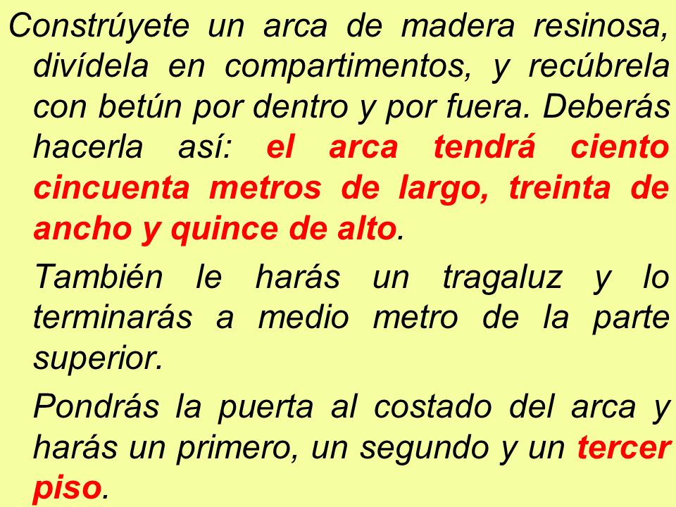 Constrúyete un arca de madera resinosa, divídela en compartimentos, y recúbrela con betún por dentro y por fuera. Deberás hacerla así: el arca tendrá ciento cincuenta metros de largo, treinta de ancho y quince de alto.