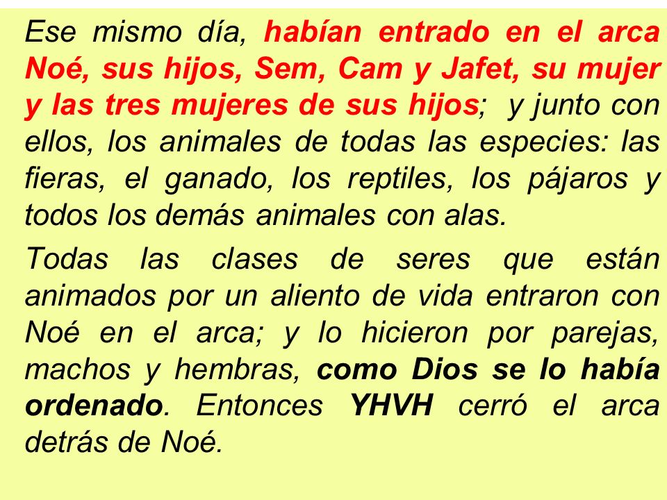 Ese mismo día, habían entrado en el arca Noé, sus hijos, Sem, Cam y Jafet, su mujer y las tres mujeres de sus hijos; y junto con ellos, los animales de todas las especies: las fieras, el ganado, los reptiles, los pájaros y todos los demás animales con alas.