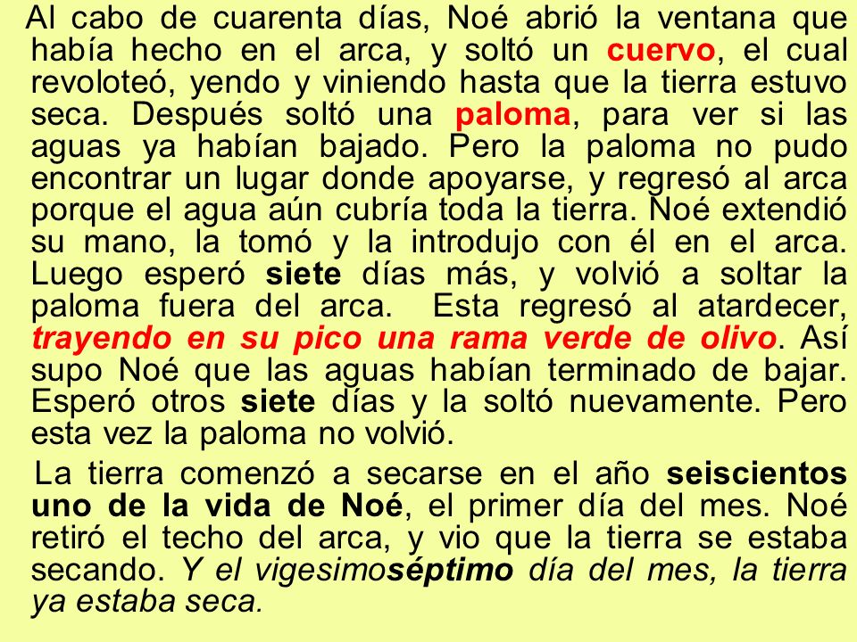 Al cabo de cuarenta días, Noé abrió la ventana que había hecho en el arca, y soltó un cuervo, el cual revoloteó, yendo y viniendo hasta que la tierra estuvo seca. Después soltó una paloma, para ver si las aguas ya habían bajado. Pero la paloma no pudo encontrar un lugar donde apoyarse, y regresó al arca porque el agua aún cubría toda la tierra. Noé extendió su mano, la tomó y la introdujo con él en el arca. Luego esperó siete días más, y volvió a soltar la paloma fuera del arca. Esta regresó al atardecer, trayendo en su pico una rama verde de olivo. Así supo Noé que las aguas habían terminado de bajar. Esperó otros siete días y la soltó nuevamente. Pero esta vez la paloma no volvió.