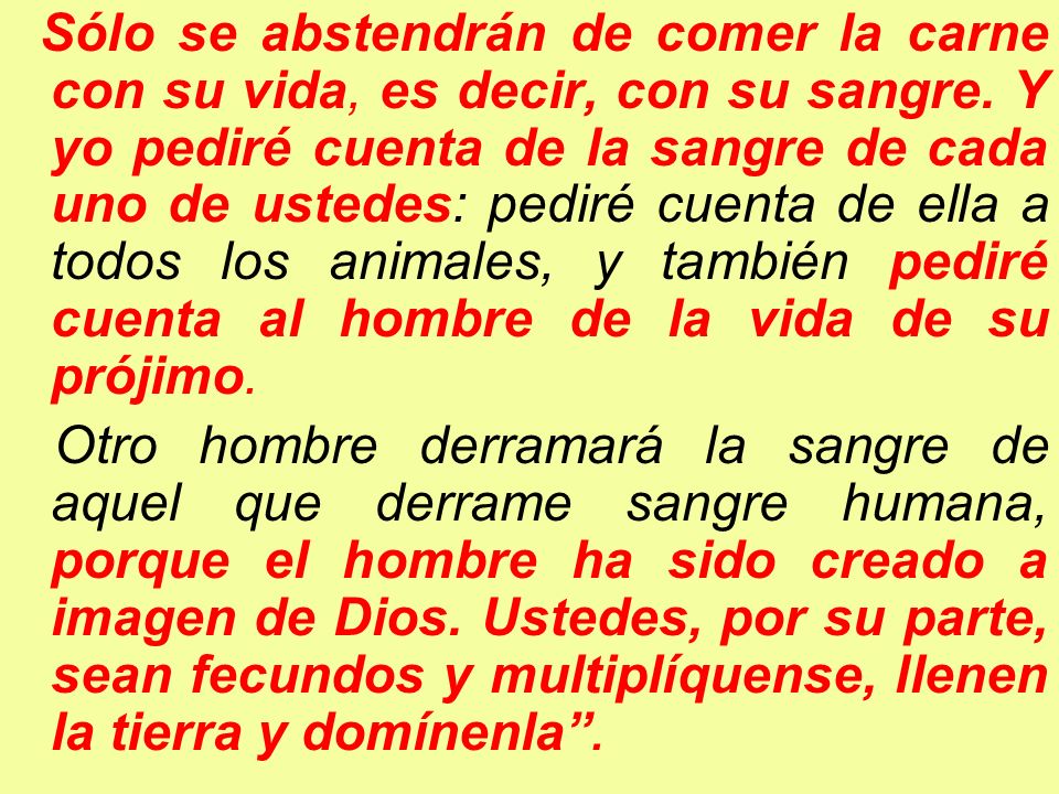 Sólo se abstendrán de comer la carne con su vida, es decir, con su sangre. Y yo pediré cuenta de la sangre de cada uno de ustedes: pediré cuenta de ella a todos los animales, y también pediré cuenta al hombre de la vida de su prójimo.